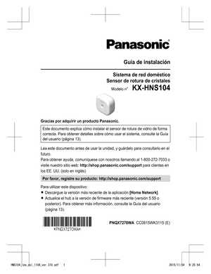 Page 24Guía de instalación
Sistema de red doméstico
Sensor de rotura de cristales
Modelo n°    KX-HNS104
Gracias por adquirir un producto Panasonic.Este documento explica cómo instalar el sensor de rotura de vidrio de forma
correcta. Para obtener detalles sobre cómo usar el sistema, consulte la  Guía
del usuario  (página 13).
Lea este documento antes de usar la unidad, y guárdelo para consultarlo en el
futuro.
Para obtener ayuda, comuníquese con nosotros llamando al 1-800-272-7033 o
visite nuestro sitio web:...