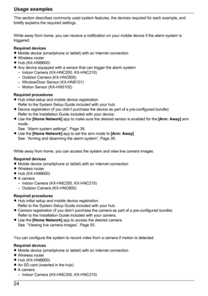 Page 24This section describes commonly used system features, the devices required for each example, and
briefly explains the required settings.
While away from home, you can receive a notification on your mobile device if the alarm system is
triggered.
Required devices
R Mobile device (smartphone or tablet) with an Internet connection
R Wireless router
R Hub (KX-HNB600)
R Any device equipped with a sensor that can trigger the alarm system
– Indoor Camera (KX-HNC200, KX-HNC210)
– Outdoor Camera (KX-HNC600)
–...