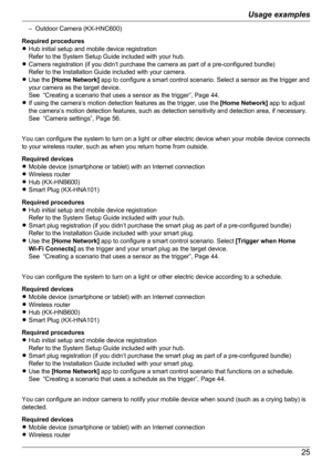 Page 25– Outdoor Camera (KX-HNC600)
Required procedures
R Hub initial setup and mobile device registration
Refer to the System Setup Guide included with your hub.
R Camera registration (if you didn’t purchase the camera as part of a pre-configured bundle)
Refer to the Installation Guide included with your camera.
R Use the  [Home Network]  app to configure a smart control scenario. Select a sensor as the trigger and
your camera as the target device.
See  “Creating a scenario that uses a sensor as the trigger”,...