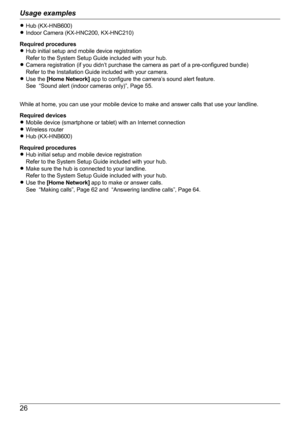 Page 26RHub (KX-HNB600)
R Indoor Camera (KX-HNC200, KX-HNC210)
Required procedures
R Hub initial setup and mobile device registration
Refer to the System Setup Guide included with your hub.
R Camera registration (if you didn’t purchase the camera as part of a pre-configured bundle)
Refer to the Installation Guide included with your camera.
R Use the  [Home Network]  app to configure the camera’s sound alert feature.
See  “Sound alert (indoor cameras only)”, Page 55.
While at home, you can use your mobile device...