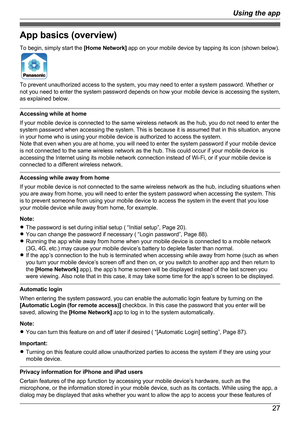 Page 27App basics (overview)
To begin, simply start the  [Home Network] app on your mobile device by tapping its icon (shown below).
To prevent unauthorized access to the system, you may need to enter a system password. Whether or
not you need to enter the system password depends on how your mobile device is accessing the system,
as explained below.
Accessing while at home
If your mobile device is connected to the same wireless network as the hub, you do not need to enter the
system password when accessing the...