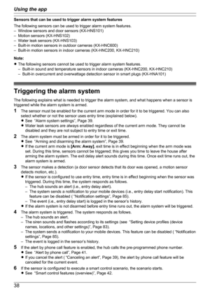 Page 38Sensors that can be used to trigger alarm system features
The following sensors can be used to trigger alarm system features.
– Window sensors and door sensors (KX-HNS101)
– Motion sensors (KX-HNS102)
– Water leak sensors (KX-HNS103)
– Built-in motion sensors in outdoor cameras (KX-HNC600)
– Built-in motion sensors in indoor cameras (KX-HNC200, KX-HNC210)
Note:
R The following sensors cannot be used to trigger alarm system features.
– Built-in sound and temperature sensors in indoor cameras (KX-HNC200,...