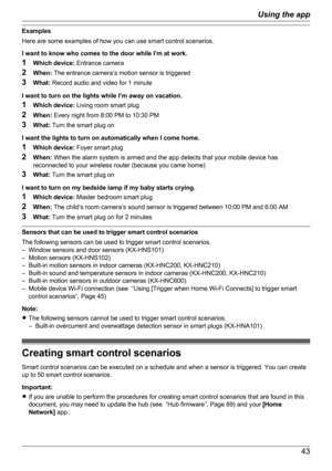 Page 43Examples
Here are some examples of how you can use smart control scenarios.
I want to know who comes to the door while I’m at work.
1 Which device:  Entrance camera
2 When:  The entrance camera’s motion sensor is triggered
3 What:  Record audio and video for 1 minute
I want to turn on the lights while I’m away on vacation.
1 Which device:  Living room smart plug
2 When:  Every night from 8:00 PM to 10:30 PM
3 What:  Turn the smart plug on
I want the lights to turn on automatically when I come home.
1...