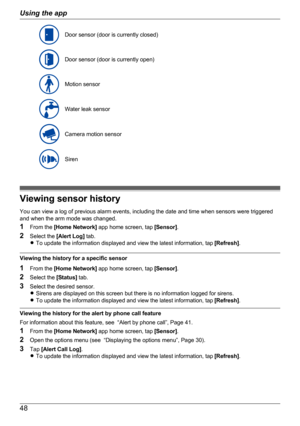 Page 48Door sensor (door is currently closed)Door sensor (door is currently open)Motion sensorWater leak sensorCamera motion sensorSiren
Viewing sensor history
You can view a log of previous alarm events, including the date and time when sensors were triggered
and when the arm mode was changed.
1 From the  [Home Network]  app home screen, tap  [Sensor].
2 Select the  [Alert Log]  tab.
R To update the information displayed and view the latest information, tap  [Refresh].
Viewing the history for a specific...