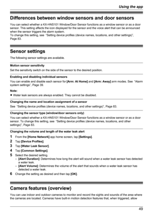 Page 49Differences between window sensors and door sensors
You can select whether a KX-HNS101 Window/Door Sensor functions as a window sensor or as a door
sensor. This setting affects the icon displayed for the sensor and the voice alert that can be announced
when the sensor triggers the alarm system.
To change this setting, see  “Setting device profiles (device names, locations, and other settings)”,
Page 83.
Sensor settings
The following sensor settings are available.
Motion sensor sensitivity
Set the...