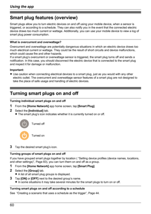 Page 60Smart plug features (overview)
Smart plugs allow you to turn electric devices on and off using your mobile device, when a sensor is
triggered, or according to a schedule. They can also notify you in the event that the connected electric
device draws too much current or wattage. Additionally, you can use your mobile device to view a log of
smart plug power consumption.
What is overcurrent and overwattage?
Overcurrent and overwattage are potentially dangerous situations in which an electric device draws...