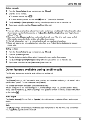 Page 63Dialing manually
1 From the  [Home Network]  app home screen, tap  [Phone].
2 Enter the phone number.
R To erase a number, tap 
.
R To enter a dialing pause, tap and hold 
 until a “,” (comma) is displayed.
3 Tap  [Landline]  or [Smartphone]  according to the line you want to use to make the call.
4 If you made a landline call, tap  [Disconnect] to end the call.
Note:
R If you are talking on a landline call and then receive and answer a mobile call, the landline call is either
disconnected or put on...