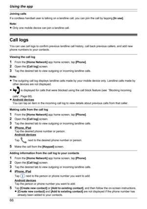 Page 66Joining calls
If a cordless handset user is talking on a landline call, you can join the call by tapping  [In use].
Note:
R Only one mobile device can join a landline call.
Call logs
You can use call logs to confirm previous landline call history, call back previous callers, and add new
phone numbers to your contacts.
Viewing the call log
1 From the  [Home Network]  app home screen, tap  [Phone].
2 Open the  [Call log] screen.
3 Tap the desired tab to view outgoing or incoming landline calls.
Note:
R The...