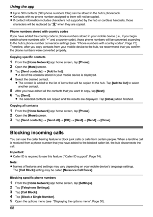 Page 68RUp to 500 contacts (500 phone numbers total) can be stored in the hub’s phonebook.
R Contacts with no phone number assigned to them will not be copied.
R If contact information includes characters not supported by the hub or cordless handsets, those
characters will be replaced by “
” when they are copied.
Phone numbers stored with country codes
If you have added the country code to phone numbers stored in your mobile device (i.e., if you begin
certain phone numbers with “+” and a country code), those...