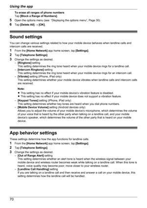 Page 70To erase all ranges of phone numbers
Tap  [Block a Range of Numbers] .
5 Open the options menu (see  “Displaying the options menu”, Page 30).
6 Tap  [Delete All]  ®  [OK] .
Sound settings
You can change various settings related to how your mobile device behaves when landline calls and
intercom calls are received.
1 From the  [Home Network]  app home screen, tap  [Settings].
2 Tap  [Telephone Settings] .
3 Change the settings as desired.
– [Ringtone]  setting
This setting determines the ring tone heard...