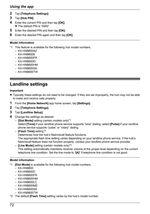 Page 722Tap  [Telephone Settings] .
3 Tap  [Hub PIN] .
4 Enter the current PIN and then tap  [OK].
R The default PIN is “0000”.
5 Enter the desired PIN and then tap  [OK].
6 Enter the desired PIN again and then tap  [OK].
Model information
*1 This feature is available for the following hub model numbers. – KX-HNB600AZ
– KX-HNB600E
– KX-HNB600FR
– KX-HNB600G
– KX-HNB600HM
– KX-HNB600SA
– KX-HNB600TW
Landline settings
Important:
R Typically these settings do not need to be changed. If they are set improperly, the...