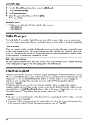 Page 741From the  [Home Network]  app home screen, tap  [Settings].
2 Tap  [Telephone Settings] .
3 Tap  [Country / Region] .
4 Select the appropriate setting and then tap  [OK].
R The hub restarts.
Model information
*1 This feature is available for the following hub model numbers. – KX-HNB600AZ
– KX-HNB600HM
Caller ID support
The hub is Caller ID compatible. Caller ID is a service provided by your landline phone service provider
which may require a subscription. Contact your landline phone service provider for...