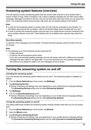 Page 75Answering system features (overview)
The hub features a built-in answering system that can answer calls received on your landline after a
certain number of rings. When it answers a call, it plays a greeting message and can then record caller
messages. Messages are stored in the hub, and you can play them back even when you are away from
home. The answering system cannot answer calls when you are already talking on the landline.
Note:
R In order for the answering system to answer calls, the hub must be...