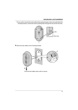 Page 1111
Introduction and Installation
LIf you want to connect the wires without them going through a hole in the wall behind the 
mounting bracket, connect the wires by passing them through the ribs and the wire hole. 
4Mount the door station to the mounting bracket.
Push the door station down until it is secure.
Rib
Wire hole
1
2
VL-GC001A.book  Page 11  Monday, February 28, 2005  12:08 PM 