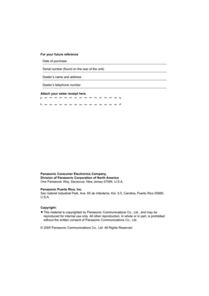 Page 16For your future reference
Attach your sales receipt here.
Panasonic Consumer Electronics Company, 
Division of Panasonic Corporation of North America
One Panasonic Way, Secaucus, New Jersey 07094, U.S.A.
Panasonic Puerto Rico, Inc.
San Gabriel Industrial Park, Ave. 65 de Infantería, Km. 9.5, Carolina, Puerto Rico 00985, 
U.S.A.
Copyright:
LThis material is copyrighted by Panasonic Communications Co., Ltd., and may be 
reproduced for internal use only. All other reproduction, in whole or in part, is...