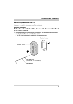Page 99
Introduction and Installation
Installing the door station
Make sure to install the door station on a flat, vertical wall.
Important information: 
On the bottom surface of the door station, there is a hole to allow water to drain. Do not 
cover it up when installing.
1Unscrew the hex-head screw using the longer end of the allen wrench and remove the 
mounting bracket from the rear of the door station.
LThe pin hole camera is not a screw to be touched or removed.
Hex-head screw
(Attached to the door...