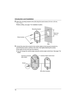 Page 1010
Introduction and Installation
2Attach the mounting bracket to the wall using the wood screws (3.8 mm x 20 mm, 1/8 x 13/16).
LBefore drilling, see page 7 for installation location.
3Connect the wires that connect to the monitor station to the terminal connector by 
unscrewing the screws, pushing in the wires, then tightly fastening the screws.
LSee page 8 for the wire type and distance.
LYou can change the camera angle using the camera angle control lever. See page 7 for 
details.
Wood screws
Wall...