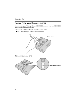 Page 2020
Using the Unit
Tu r n i n g  {PBX MODE} switch ON/OFF
When connecting to a PBX (page 22), turn {PBX MODE} switch on. If not, turn {PBX MODE} 
switch off. The default setting is {ON}.
1Remove the switch cover from the rear of the monitor station.
LUse a sharp, thin object such as a mechanical pencil.
2Select {ON} (default) or {OFF}.
Switch cover
OFFPBX MODEON
{PBX MODE} switch
GM201A.book  Page 20  Monday, April 4, 2005  5:10 PM 