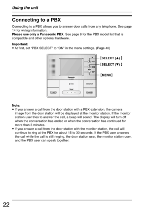 Page 2222
Using the unit
Connecting to a PBX
Connecting to a PBX allows you to answer door calls from any telephone. See page
14 for wiring information.
Please use only a Panasonic PBX. See page 8 for the PBX model list that is
compatible and other optional hardware.
Important:
• At first, set “PBX SELECT” to “ON” in the menu settings. (Page 40)
Note:
• If you answer a call from the door station with a PBX extension, the camera
image from the door station will be displayed at the monitor station. If the...