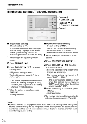 Page 2424
Using the unit
Brightness setting / Talk volume setting
²BRIGHT³
²SELECT () ³
²SELECT () ³
²RECEIVE VOLUME³
²MENU³
1While images are appearing on the
screen.
 Brightness setting
(Default setting is “0”.)
You can set the brightness for images
that are being displayed from a door
station (when talking a visitor or
monitoring the scene outside the door).
 Receive volume setting
(Default setting is “MID”.)
You can set the volume while talking
with someone at a door station or
monitor...