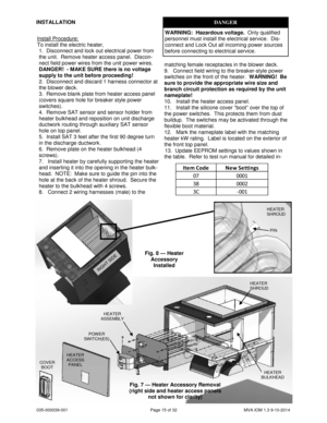 Page 15035-000039-001 Page 15 of 32 MVA IOM 1.3 9-10-2014
INSTALLATIONDANGER
WARNING:Hazardous voltage.Only qualified
personnel must install the electrical service. Dis-
connect and Lock Out all incoming power sources
before connecting to electrical service.
Install Procedure:
To install the electric heater,
1. Disconnect and lock out electrical power from
the unit. Remove heater access panel. Discon-
nect field power wires from the unit power wires.
DANGER! - MAKE SURE there is no voltage
supply to the unit...