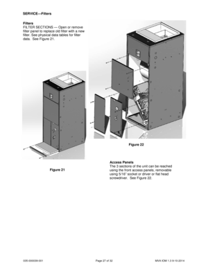 Page 27035-000039-001 Page 27 of 32 MVA IOM 1.3 9-10-2014
SERVICE—Filters
Filters
FILTER SECTIONS — Open or remove
filter panel to replace old filter with a new
filter. See physical data tables for filter
data. See Figure 21.
Access Panels
The 3 sections of the unit can be reached
using the front access panels, removable
using 5/16” socket or driver or flat head
screwdriver. See Figure 22.
Figure 21
Figure 22 