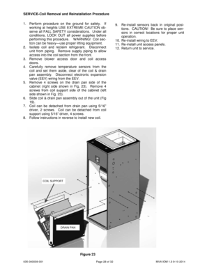 Page 28035-000039-001 Page 28 of 32 MVA IOM 1.3 9-10-2014
1. Perform procedure on the ground for safety. If
working at heights USE EXTREME CAUTION ob-
serve all FALL SAFETY considerations. Under all
conditions, LOCK OUT all power supplies before
performing this procedure. W ARNING! Coil sec-
tion can be heavy—use proper lifting equipment.
2. Isolate coil and reclaim refrigerant. Disconnect
unit from piping. Remove supply piping to allow
access into the coil section from the front.
3. Remove blower access door...