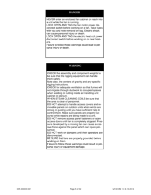 Page 5035-000039-001 Page 5 of 32 MVA IOM 1.3 9-10-2014
WARNING
CHECK the assembly and component weights to
be sure that the rigging equipment can handle
them safely.
Note also, the centers of gravity and any specific
rigging instructions.
CHECK for adequate ventilation so that fumes will
not migrate through ductwork to occupied spaces
when welding or cutting inside air-handling unit
cabinet or plenum.
WHEN STEAM CLEANING COILS be sure that
the area is clear of personnel.
DO NOT attempt to handle access covers...