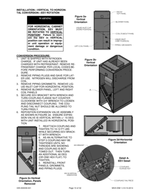 Page 10035-000039-001 Page 10 of 32 MVA IOM 1.3 9-10-2014
INSTALLATION—VERTICAL TO HORIZON-
TAL CONVERSION—EEV ROTATION
WARNING
FOR HORIZONTAL CABINET
ORIENTATION, EEV MUST
BE ROTATED TO VERTICAL
POSITION! Failure to reori-
ent the EEV in VERTICAL
position can result in improp-
er unit operation or equip-
ment damage or dangerous
condition.
CONVERSION PROCEDURE:
1. UNIT IS SHIPPED WITH NITROGEN
CHARGE. IF UNIT HAS ALREADY BEEN
CHARGED WITH REFRIGERANT, REMOVE RE-
FRIGERANT CHARGE PER LOCAL CODES BE-
FORE...