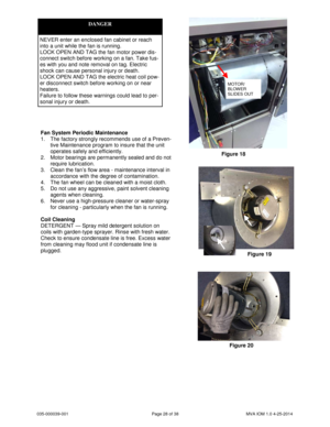 Page 28035-000039-001 Page 28 of 38 MVA IOM 1.0 4-25-2014
Fan System Periodic Maintenance
1. The factory strongly recommends use of a Preven-
tive Maintenance program to insure that the unit
operates safely and efficiently.
2. Motor bearings are permanently sealed and do not
require lubrication.
3. Clean the fan’s flow area - maintenance interval in
accordance with the degree of contamination.
4. The fan wheel can be cleaned with a moist cloth.
5. Do not use any aggressive, paint solvent cleaning
agents when...