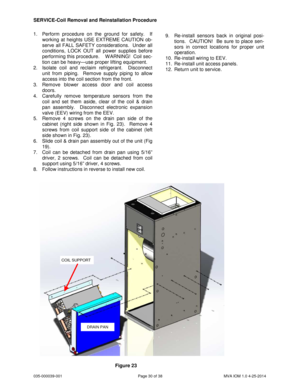 Page 30035-000039-001 Page 30 of 38 MVA IOM 1.0 4-25-2014
1. Perform procedure on the ground for safety. If
working at heights USE EXTREME CAUTION ob-
serve all FALL SAFETY considerations. Under all
conditions, LOCK OUT all power supplies before
performing this procedure. W ARNING! Coil sec-
tion can be heavy—use proper lifting equipment.
2. Isolate coil and reclaim refrigerant. Disconnect
unit from piping. Remove supply piping to allow
access into the coil section from the front.
3. Remove blower access door...