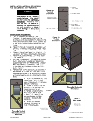 Page 10035-000039-001 Page 10 of 38 MVA IOM 1.0 4-25-2014
INSTALLATION—VERTICAL TO HORIZON-
TAL CONVERSION—EEV ROTATION
WARNING
FOR HORIZONTAL CABINET
ORIENTATION, EEV MUST
BE ROTATED TO VERTICAL
POSITION! Failure to reori-
ent the EEV in VERTICAL
position can result in improp-
er unit operation or equip-
ment damage or dangerous
condition.
CONVERSION PROCEDURE:
1. UNIT IS SHIPPED WITH NITROGEN
CHARGE. IF UNIT HAS ALREADY BEEN
CHARGED WITH REFRIGERANT, REMOVE RE-
FRIGERANT CHARGE PER LOCAL CODES BE-
FORE...