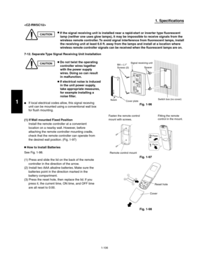 Page 1121-106
1. Specifications

CAUTION If the signal receiving unit is installed near a rapid-start or inverter type fluorescent 
lamp (neither one uses glow lamps), it may be impossible to receive signals from the 
wireless remote controller. To avoid signal interference from fluorescent lamps, install 
the receiving unit at least 6.6 ft. away from the lamps and install at a location where 
wireless remote controller signals can be received when the fluorescent lamps are on.
7-12. Separate Type Signal...