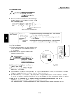Page 1141-108
1. Specifications
7-13. Electrical Wiring
CAUTIONBe sure to do the wiring
correctly (incorrect
wiring will damage the
equipment).
  Recommended wire diameter and allowable length
for signal receiving unit wiring and its branch wiring:
AWG #18, MAX 1,300 ft.
7-14. Test  Run  Switch
(1) Remove the cover plate of the signal receiving unit.
Set the “TEST RUN” switch of the dip switches to
the ON position.
(2) Press the ON/OFF operation button on the
wireless remote controller.
Wire joint (2 pcs.
white,...