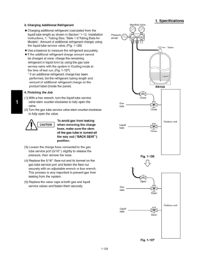 Page 1301-124
1. Specifications
CAUTION
To avoid gas from leaking
when removing the charge
hose, make sure the stem
of the gas tube is turned all
the way out (“BACK SEAT”)
position. 3. Charging Additional Refrigerant
 Charging additional refrigerant (calculated from the
liquid tube length as shown in Section 1-12. Installation
Instructions, 1. Tubing Size, Table 1-2 Tubing Data for 
Models, Amount of additional refrigerant charge) using
the liquid tube service valve. (Fig. 1-126)  
 Use a balance to measure the...