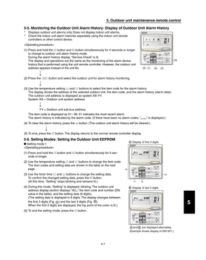Page 1855-7
5. Outdoor unit maintenance remote control
5-5. Monitoring the Outdoor Unit Alarm History: Display of Outdoor Unit Alarm History
* Displays outdoor unit alarms only. Does not display indoor unit alarms.
* Check the indoor unit alarm histories separately using the indoor unit remote
controllers or other control device.

(1) Press and hold the 
 button and  button simultaneously for 4 seconds or longer
to change to outdoor unit alarm history mode.
During the alarm history display, “Service Check” is...