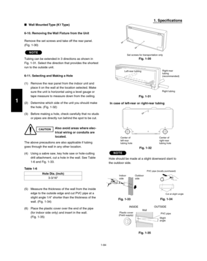 Page 901-84
1. Specifications
Wall Mounted Type (K1 Type)
6-10. Removing the Wall Fixture from the Unit
Remove the set screws and take off the rear panel. 
(Fig. 1-30)
NOTE
Tubing can be extended in 3 directions as shown in 
Fig. 1-31. Select the direction that provides the shortest 
run to the outside unit.
6-11. Selecting and Making a Hole
(1)  Remove the rear panel from the indoor unit and 
place it on the wall at the location selected. Make 
sure the unit is horizontal using a level gauge or 
tape measure...