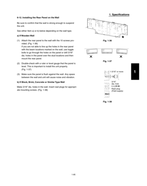 Page 911-85
1. Specifications
6-12. Installing the Rear Panel on the Wall
Be sure to confirm that the wall is strong enough to suspend 
the unit.
See either Item a) or b) below depending on the wall type.
a)  If Wooden Wall
(1)  Attach the rear panel to the wall with the 10 screws pro-
vided. (Fig. 1-36)
If you are not able to line up the holes in the rear panel 
with the beam locations marked on the wall, use toggle 
bolts to go through the holes on the panel or drill 3/16
dia. holes in the panel over the stud...