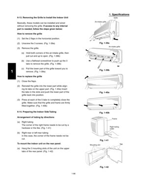 Page 921-86
1. Specifications
6-13. Removing the Grille to Install the Indoor Unit
Basically, these models can be installed and wired 
without removing the grille. If access to any internal 
part is needed, follow the steps given below:
How to remove the grille
(1)  Set the 2 flaps in the horizontal position.
(2)  Unscrew the 3 screws. (Fig. 1-39a)
(3)  Remove the grille.
(a)  Hold both corners of the air-intake grille, then 
pull out and up to open. (Fig. 1-39b)
(b)  Use a flathead screwdriver to push up the 3...
