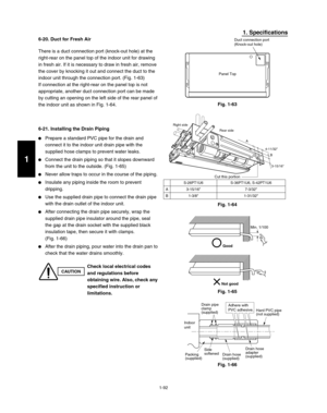 Page 981-92
1. Specifications
6-20. Duct for Fresh Air
There is a duct connection port (knock-out hole) at the 
right-rear on the panel top of the indoor unit for drawing 
in fresh air. If it is necessary to draw in fresh air, remove 
the cover by knocking it out and connect the duct to the 
indoor unit through the connection port. (Fig. 1-63)
If connection at the right-rear on the panel top is not 
appropriate, another duct connection port can be made 
by cutting an opening on the left side of the rear panel...