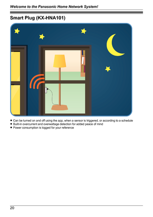 Page 20Smart Plug (KX-HNA101)
RCan be turned on and off using the app, when a sensor is triggered, or according to a schedule
R Built-in overcurrent and overwattage detection for added peace of mind
R Power consumption is logged for your reference
20
Welcome to the Panasonic Home Network System!   