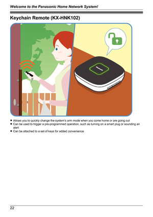 Page 22Keychain Remote (KX-HNK102)
RAllows you to quickly change the system’s arm mode when you come home or are going out
R Can be used to trigger a pre-programmed operation, such as turning on a smart plug or sounding an
alert
R Can be attached to a set of keys for added convenience
22
Welcome to the Panasonic Home Network System!   