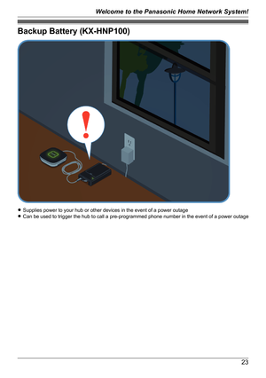 Page 23Backup Battery (KX-HNP100)
RSupplies power to your hub or other devices in the event of a power outage
R Can be used to trigger the hub to call a pre-programmed phone number in the event of a power outage
23
Welcome to the Panasonic Home Network System!   