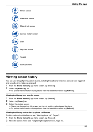 Page 55Motion sensorWater leak sensorGlass break sensorCamera motion sensorSirenKeychain remoteKeypadBackup battery
Viewing sensor history
You can view a log of previous alarm events, including the date and time when sensors were triggered
and when the arm mode was changed.
1 From the  [Home Network]  app home screen, tap  [Sensor].
2 Select the  [Alert Log]  tab.
R To update the information displayed and view the latest information, tap  [Refresh].
Viewing the history for a specific sensor
1 From the  [Home...