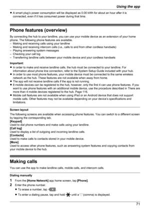 Page 71RA smart plug’s power consumption will be displayed as 0.00 kWh for about an hour after it is
connected, even if it has consumed power during that time.
Phone features (overview)
By connecting the hub to your landline, you can use your mobile device as an extension of your home
phone. The following phone features are available.
– Making and receiving calls using your landline
– Making and receiving intercom calls (i.e., calls to and from other cordless handsets)
– Playing answering system messages
–...