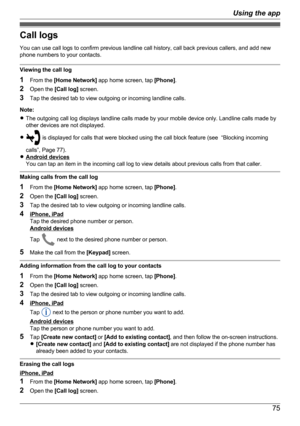 Page 75Call logs
You can use call logs to confirm previous landline call history, call back previous callers, and add new
phone numbers to your contacts.
Viewing the call log
1 From the  [Home Network]  app home screen, tap  [Phone].
2 Open the  [Call log] screen.
3 Tap the desired tab to view outgoing or incoming landline calls.
Note:
R The outgoing call log displays landline calls made by your mobile device only. Landline calls made by
other devices are not displayed.
R
 is displayed for calls that were...