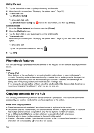 Page 763Tap the desired tab to view outgoing or incoming landline calls.
4 Open the options menu (see  “Displaying the options menu”, Page 35).
5 To erase all calls
Tap  [Delete All Calls] .
To erase selected calls
Tap  [Delete Selected Calls] , tap 
 next to the desired item, and then tap  [Delete].
Android devices
1 From the  [Home Network]  app home screen, tap  [Phone].
2 Open the  [Call log] screen.
3 Tap the desired tab to view outgoing or incoming landline calls.
4 To erase all calls
Open the options...