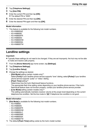 Page 812Tap  [Telephone Settings] .
3 Tap  [Hub PIN] .
4 Enter the current PIN and then tap  [OK].
R The default PIN is “0000”.
5 Enter the desired PIN and then tap  [OK].
6 Enter the desired PIN again and then tap  [OK].
Model information
*1 This feature is available for the following hub model numbers. – KX-HNB600AZ
– KX-HNB600E
– KX-HNB600FR
– KX-HNB600G
– KX-HNB600HM
– KX-HNB600SA
– KX-HNB600TW
Landline settings
Important:
R Typically these settings do not need to be changed. If they are set improperly, the...