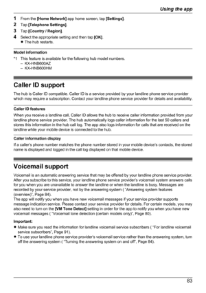 Page 831From the  [Home Network]  app home screen, tap  [Settings].
2 Tap  [Telephone Settings] .
3 Tap  [Country / Region] .
4 Select the appropriate setting and then tap  [OK].
R The hub restarts.
Model information
*1 This feature is available for the following hub model numbers. – KX-HNB600AZ
– KX-HNB600HM
Caller ID support
The hub is Caller ID compatible. Caller ID is a service provided by your landline phone service provider
which may require a subscription. Contact your landline phone service provider for...