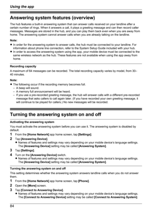 Page 84Answering system features (overview)
The hub features a built-in answering system that can answer calls received on your landline after a
certain number of rings. When it answers a call, it plays a greeting message and can then record caller
messages. Messages are stored in the hub, and you can play them back even when you are away from
home. The answering system cannot answer calls when you are already talking on the landline.
Note:
R In order for the answering system to answer calls, the hub must be...